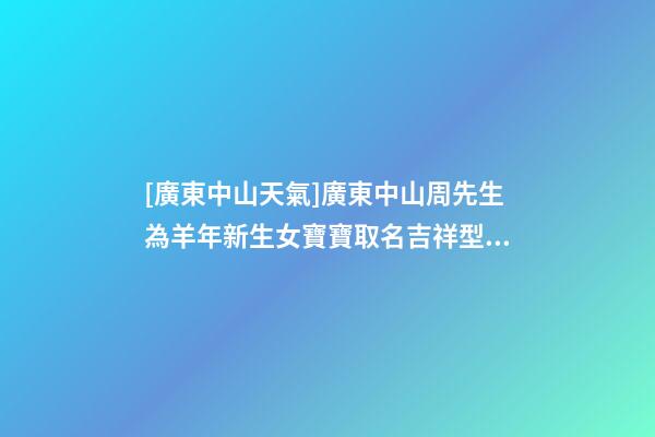 [廣東中山天氣]廣東中山周先生為羊年新生女寶寶取名吉祥型套餐-第1張-公司起名-玄機派